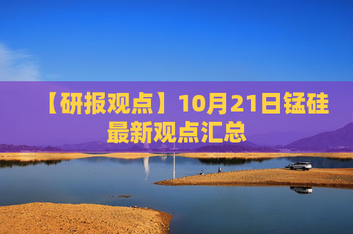 【研报观点】10月21日锰硅最新观点汇总