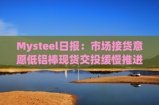 Mysteel日报：市场接货意愿低铝棒现货交投缓慢推进
