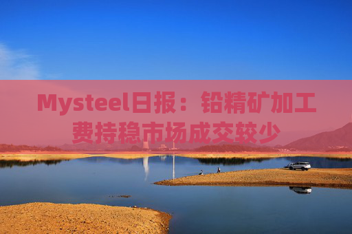 Mysteel日报:铅精矿加工费持稳市场成交较少