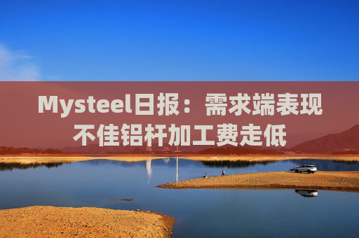 Mysteel日报：需求端表现不佳铝杆加工费走低