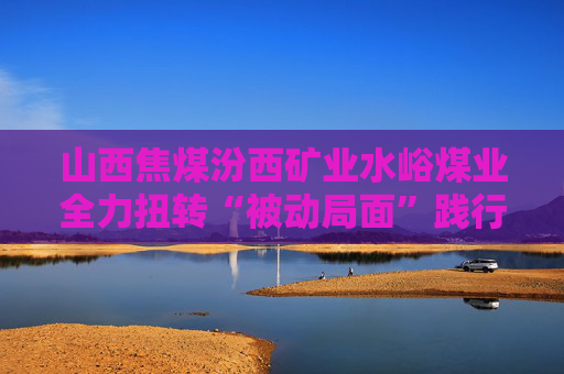 山西焦煤汾西矿业水峪煤业全力扭转“被动局面”践行“四个目标”
