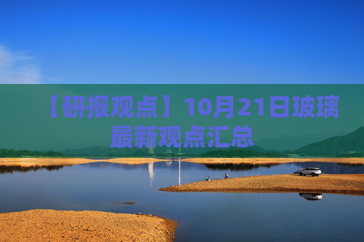 【研报观点】10月21日玻璃最新观点汇总