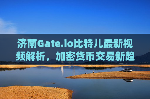 济南Gate.io比特儿最新视频解析，加密货币交易新趋势 济南gateio比特儿最新视频