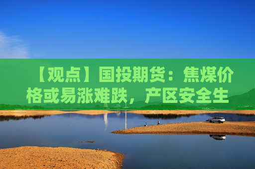 【观点】国投期货:焦煤价格或易涨难跌,产区安全生产考核预期影响走势