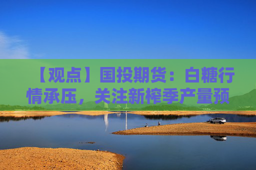 【观点】国投期货:白糖行情承压,关注新榨季产量预期