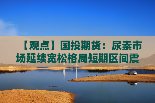 【观点】国投期货:尿素市场延续宽松格局短期区间震荡