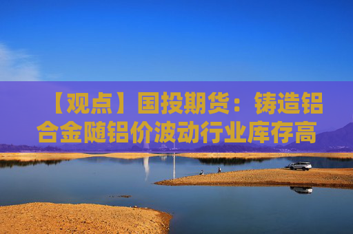 【观点】国投期货：铸造铝合金随铝价波动行业库存高企