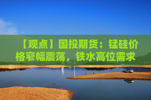 【观点】国投期货:锰硅价格窄幅震荡,铁水高位需求支撑走势