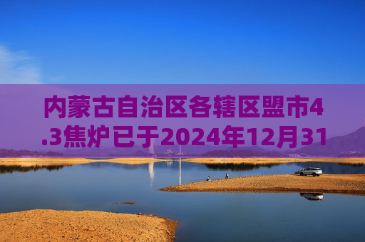 内蒙古自治区各辖区盟市4.3焦炉已于2024年12月31日全部关停,焦化产能合计5570万吨