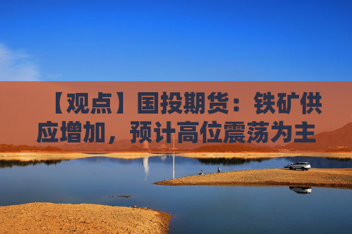 【观点】国投期货：铁矿供应增加，预计高位震荡为主