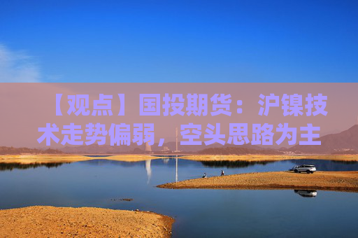 【观点】国投期货：沪镍技术走势偏弱，空头思路为主