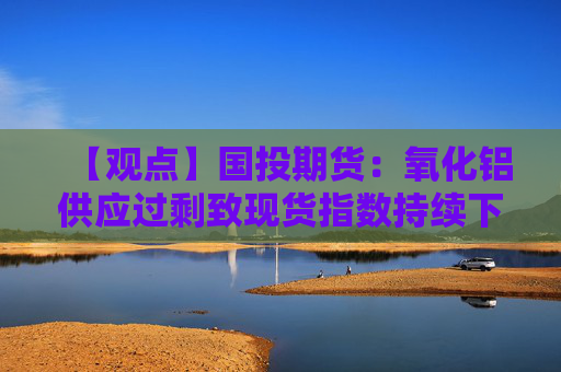 【观点】国投期货：氧化铝供应过剩致现货指数持续下调