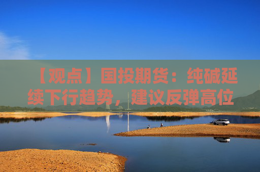 【观点】国投期货:纯碱延续下行趋势,建议反弹高位做空