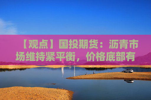 【观点】国投期货:沥青市场维持紧平衡,价格底部有支撑