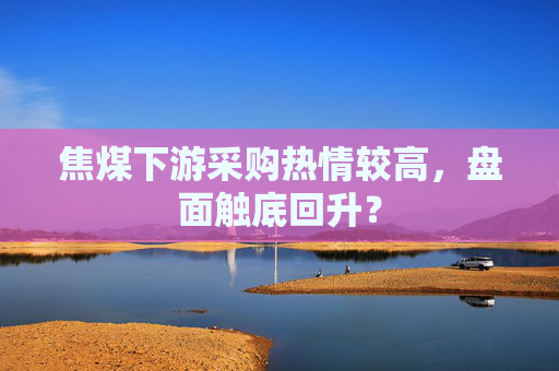 焦煤下游采购热情较高，盘面触底回升？