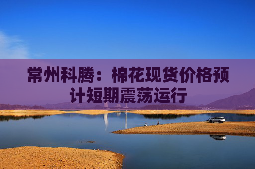 常州科腾：棉花现货价格预计短期震荡运行