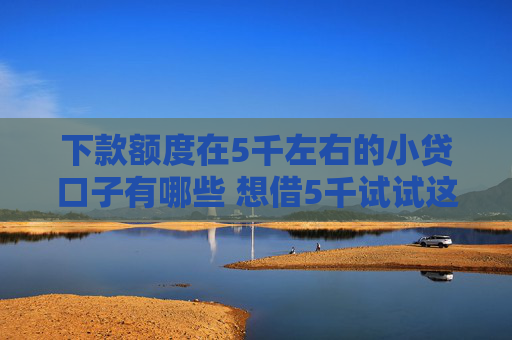下款额度在5千左右的小贷口子有哪些 想借5千试试这些平台