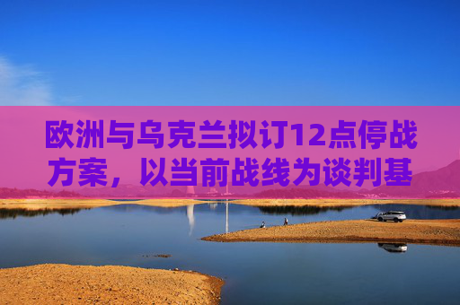 欧洲与乌克兰拟订12点停战方案，以当前战线为谈判基础终结俄乌冲突