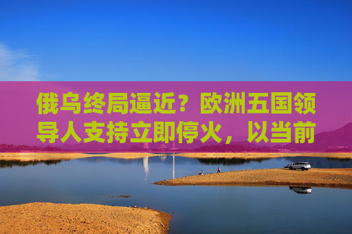 俄乌终局逼近?欧洲五国领导人支持立即停火,以当前战线启动和谈!