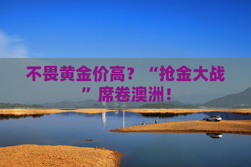 不畏黄金价高?“抢金大战”席卷澳洲!
