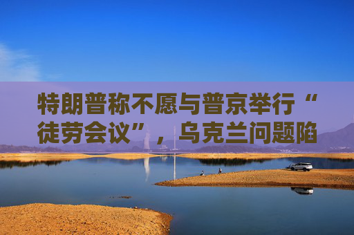 特朗普称不愿与普京举行“徒劳会议”，乌克兰问题陷僵局