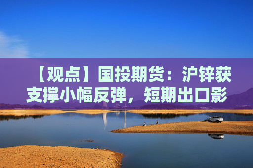【观点】国投期货：沪锌获支撑小幅反弹，短期出口影响反弹高度