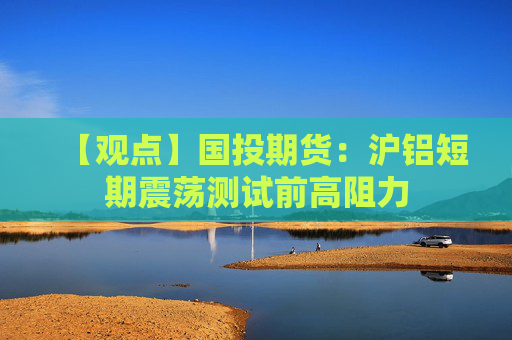 【观点】国投期货：沪铝短期震荡测试前高阻力