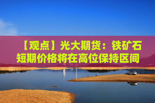 【观点】光大期货:铁矿石短期价格将在高位保持区间震荡