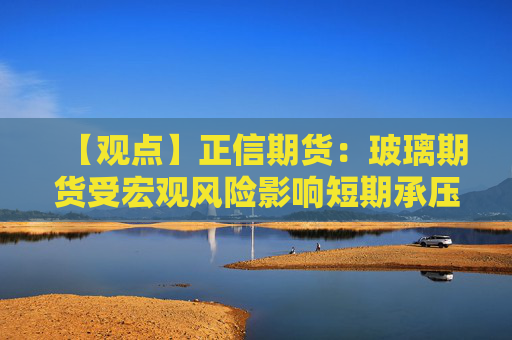 【观点】正信期货:玻璃期货受宏观风险影响短期承压