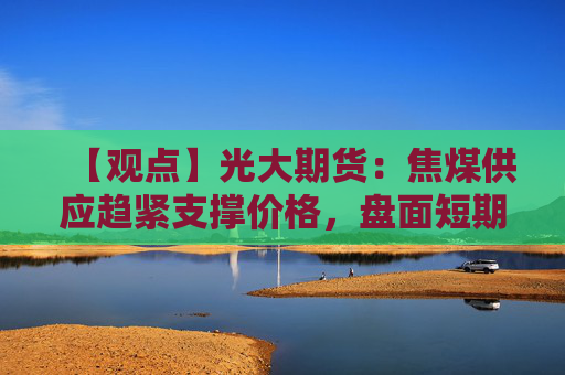 【观点】光大期货:焦煤供应趋紧支撑价格,盘面短期或宽幅震荡