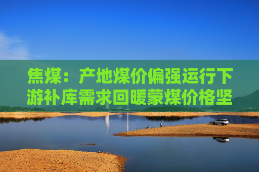 焦煤:产地煤价偏强运行下游补库需求回暖蒙煤价格坚挺