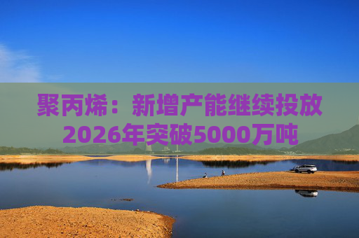 聚丙烯：新增产能继续投放2026年突破5000万吨