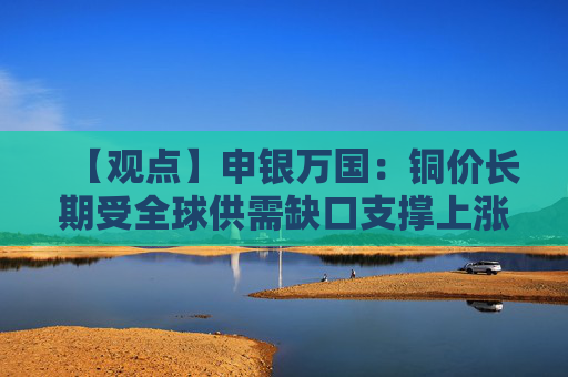 【观点】申银万国：铜价长期受全球供需缺口支撑上涨预期