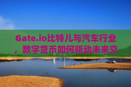 Gate.io比特儿与汽车行业，数字货币如何驱动未来交通革命 gateio比特儿汽车