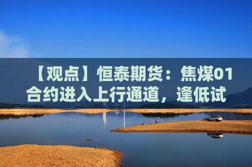 【观点】恒泰期货：焦煤01合约进入上行通道，逢低试多机会显现