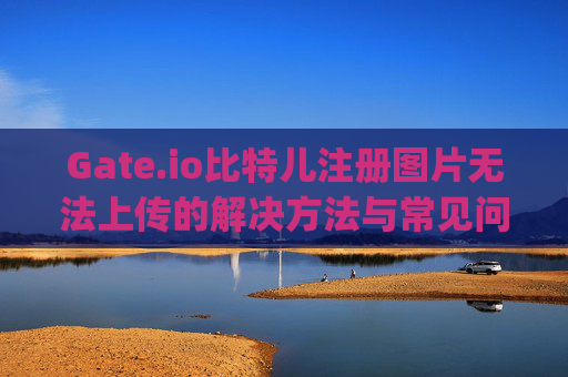 Gate.io比特儿注册图片无法上传的解决方法与常见问题解析 gateio比特儿注册图片无法上传