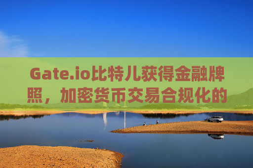 Gate.io比特儿获得金融牌照，加密货币交易合规化的重要里程碑 gateio比特儿金融牌照