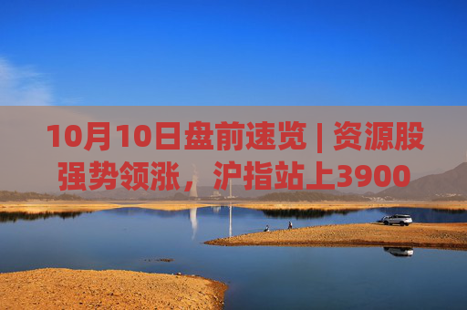 10月10日盘前速览 | 资源股强势领涨，沪指站上3900点