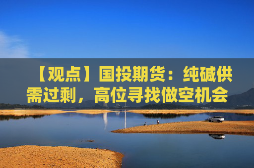 【观点】国投期货：纯碱供需过剩，高位寻找做空机会