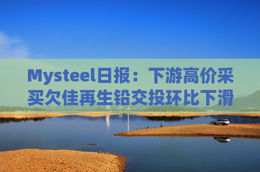 Mysteel日报:下游高价采买欠佳再生铅交投环比下滑