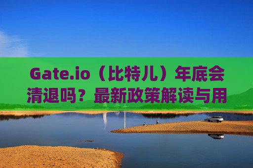 Gate.io（比特儿）年底会清退吗？最新政策解读与用户应对策略 gateio比特儿年底清退吗