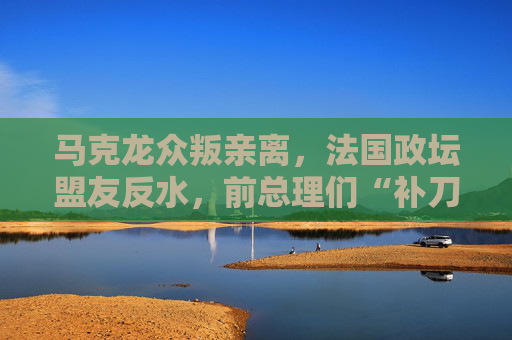 马克龙众叛亲离，法国政坛盟友反水，前总理们“补刀”