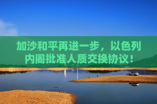 加沙和平再进一步，以色列内阁批准人质交换协议！