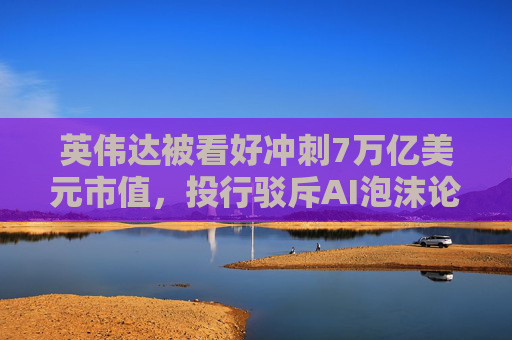 英伟达被看好冲刺7万亿美元市值，投行驳斥AI泡沫论