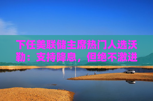 下任美联储主席热门人选沃勒：支持降息，但绝不激进！