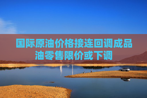 国际原油价格接连回调成品油零售限价或下调