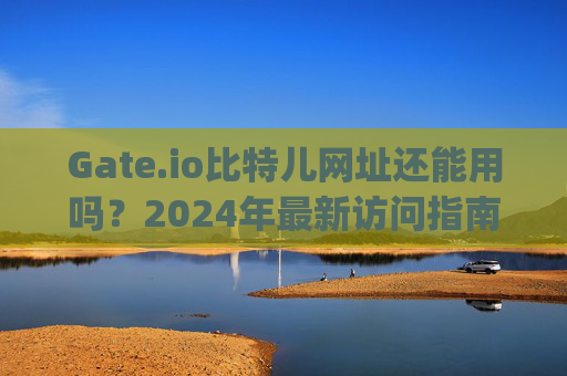 Gate.io比特儿网址还能用吗？2024年最新访问指南 gateio比特儿网址还能用吗