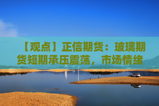 【观点】正信期货:玻璃期货短期承压震荡,市场情绪波动加大