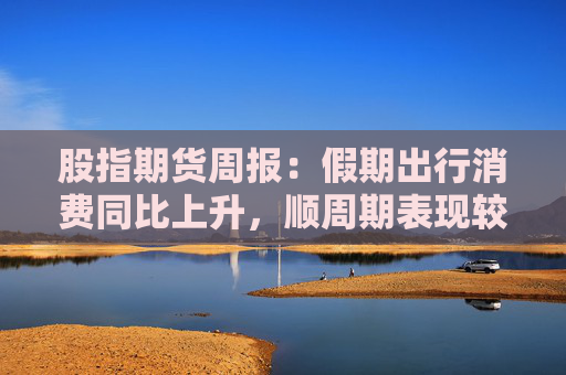 股指期货周报：假期出行消费同比上升，顺周期表现较好