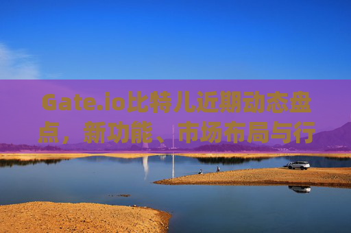 Gate.io比特儿近期动态盘点，新功能、市场布局与行业影响分析 gateio比特儿近期新闻
